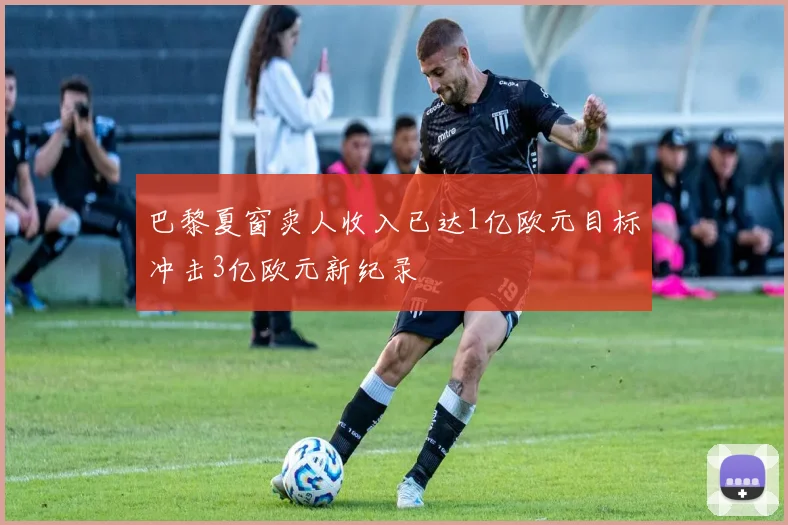 巴黎夏窗卖人收入已达1亿欧元目标冲击3亿欧元新纪录