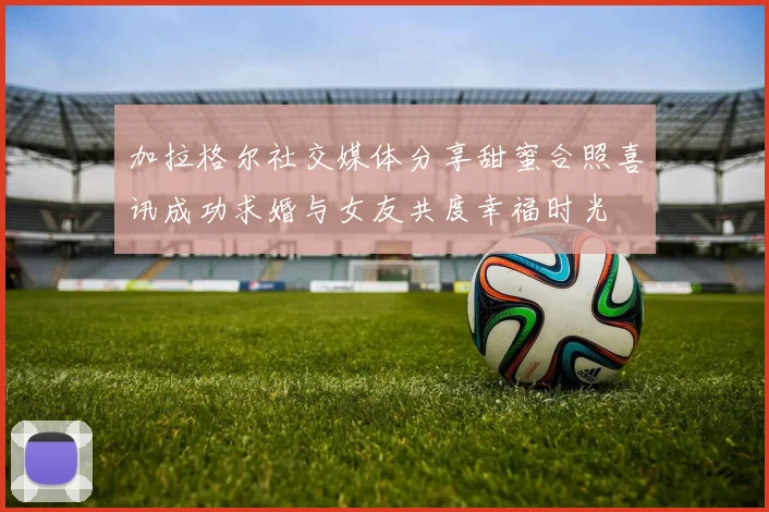 加拉格尔社交媒体分享甜蜜合照喜讯成功求婚与女友共度幸福时光