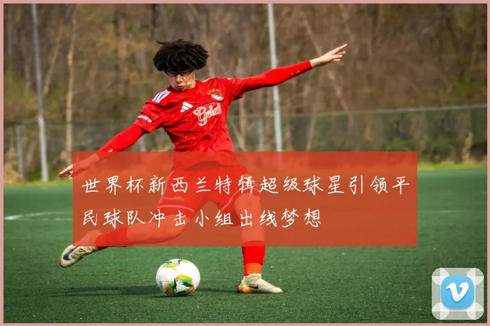 世界杯新西兰特辑超级球星引领平民球队冲击小组出线梦想