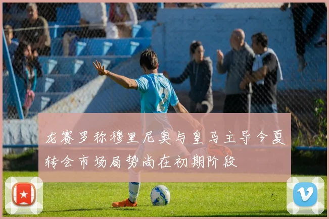 龙赛罗称穆里尼奥与皇马主导今夏转会市场局势尚在初期阶段
