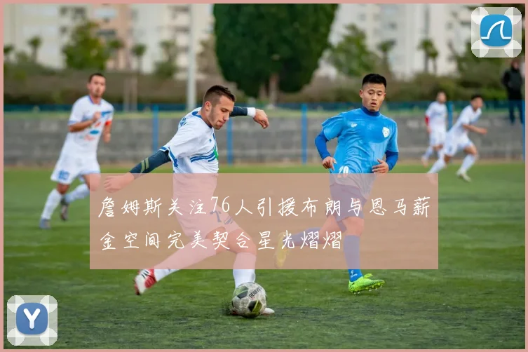 詹姆斯关注76人引援布朗与恩马薪金空间完美契合星光熠熠