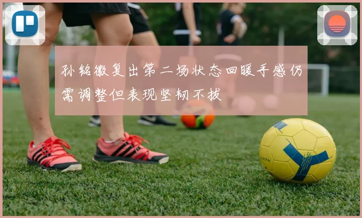 孙铭徽复出第二场状态回暖手感仍需调整但表现坚韧不拔