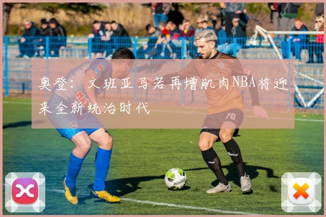 奥登：文班亚马若再增肌肉NBA将迎来全新统治时代