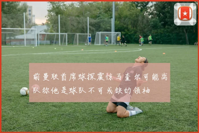 前曼联首席球探震惊马奎尔可能离队称他是球队不可或缺的领袖