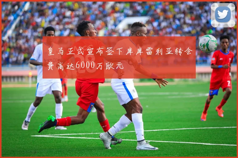 皇马正式宣布签下库库雷利亚转会费高达6000万欧元
