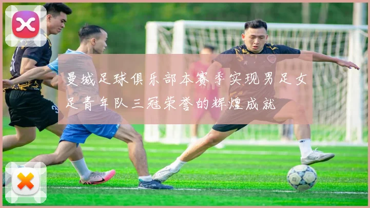 曼城足球俱乐部本赛季实现男足女足青年队三冠荣誉的辉煌成就