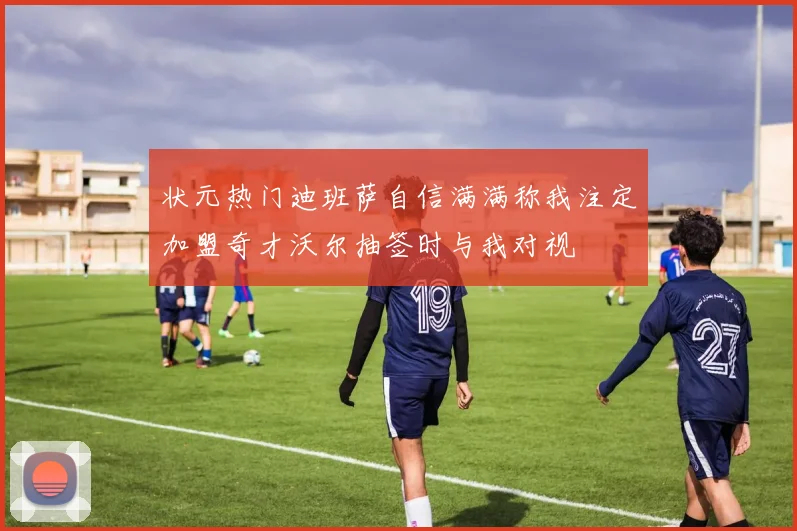状元热门迪班萨自信满满称我注定加盟奇才沃尔抽签时与我对视