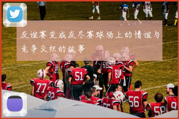 友谊赛变成友尽赛球场上的情谊与竞争交织的故事