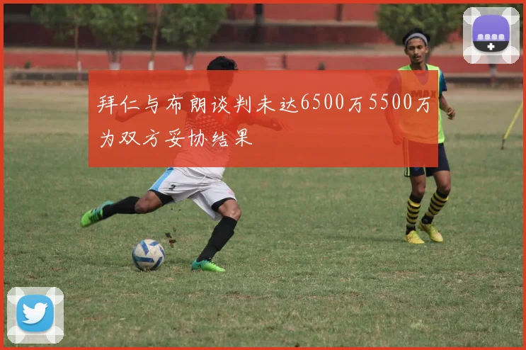 拜仁与布朗谈判未达6500万5500万为双方妥协结果