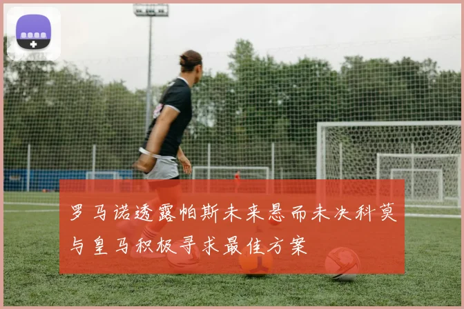 罗马诺透露帕斯未来悬而未决科莫与皇马积极寻求最佳方案