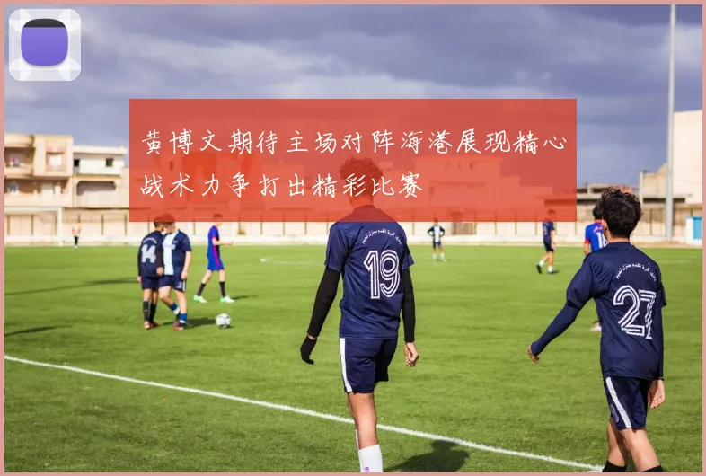 黄博文期待主场对阵海港展现精心战术力争打出精彩比赛