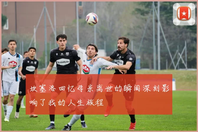 坎塞洛回忆母亲离世的瞬间深刻影响了我的人生旅程