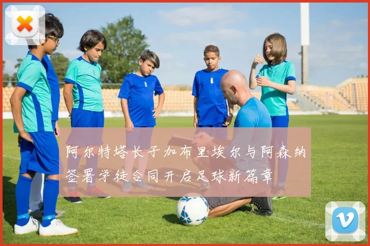 阿尔特塔长子加布里埃尔与阿森纳签署学徒合同开启足球新篇章