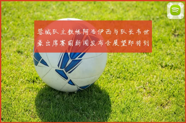 蓉城队主教练阿洛伊西与队长韦世豪出席赛前新闻发布会展望即将到来的比赛